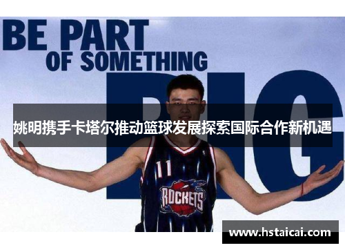 姚明携手卡塔尔推动篮球发展探索国际合作新机遇
