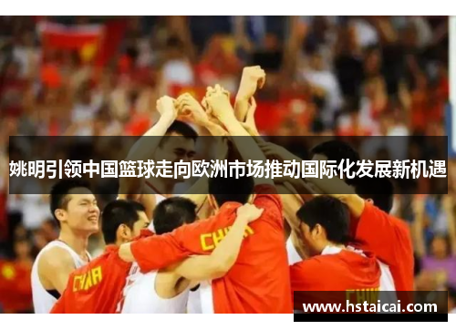姚明引领中国篮球走向欧洲市场推动国际化发展新机遇