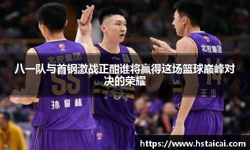 八一队与首钢激战正酣谁将赢得这场篮球巅峰对决的荣耀